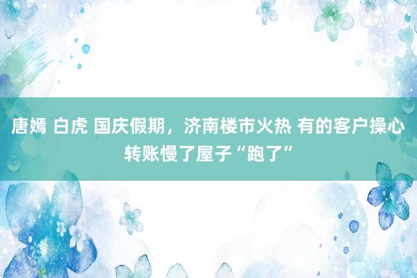 唐嫣 白虎 国庆假期，济南楼市火热 有的客户操心转账慢了屋子“跑了”