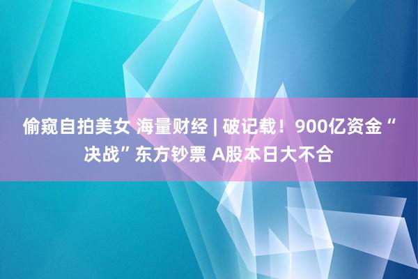 偷窥自拍美女 海量财经 | 破记载！900亿资金“决战”东方钞票 A股本日大不合