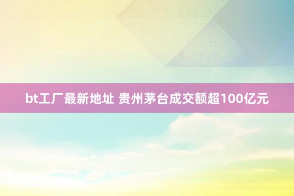 bt工厂最新地址 贵州茅台成交额超100亿元