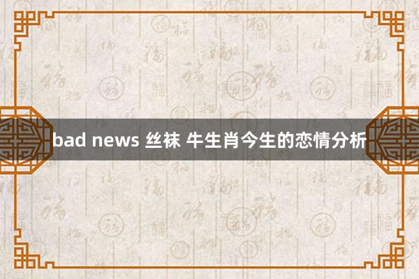 bad news 丝袜 牛生肖今生的恋情分析