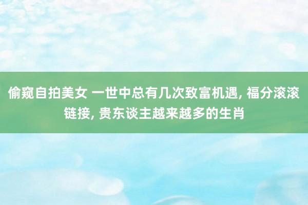 偷窥自拍美女 一世中总有几次致富机遇， 福分滚滚链接， 贵东谈主越来越多的生肖