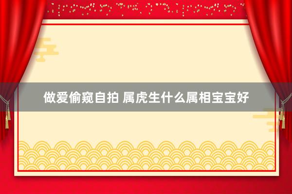 做爱偷窥自拍 属虎生什么属相宝宝好