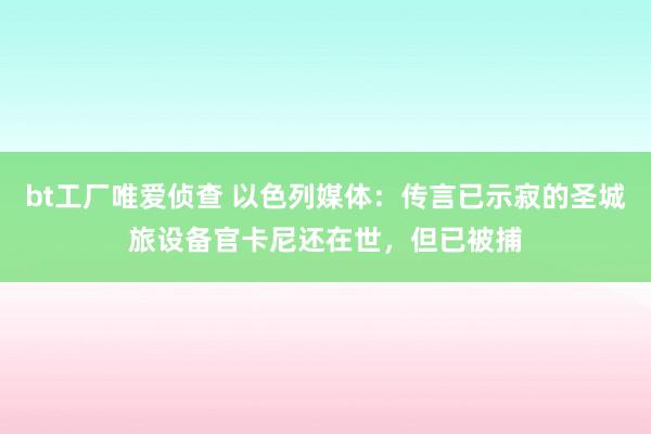 bt工厂唯爱侦查 以色列媒体：传言已示寂的圣城旅设备官卡尼还在世，但已被捕