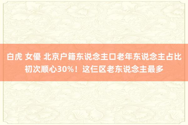 白虎 女優 北京户籍东说念主口老年东说念主占比初次顺心30%！这仨区老东说念主最多