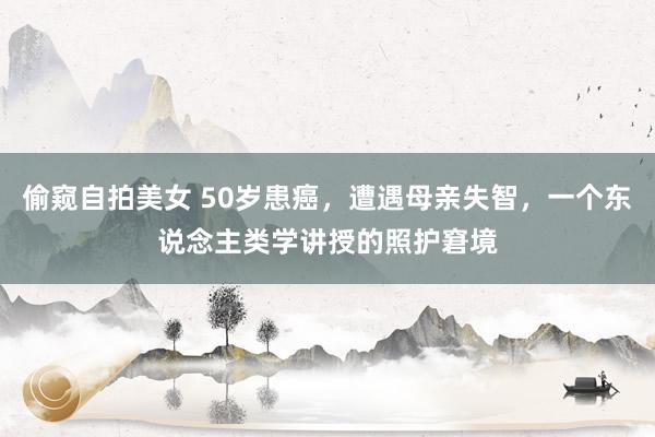偷窥自拍美女 50岁患癌，遭遇母亲失智，一个东说念主类学讲授的照护窘境