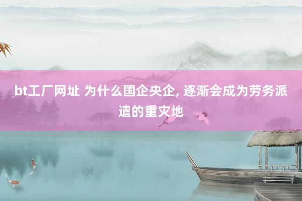 bt工厂网址 为什么国企央企， 逐渐会成为劳务派遣的重灾地