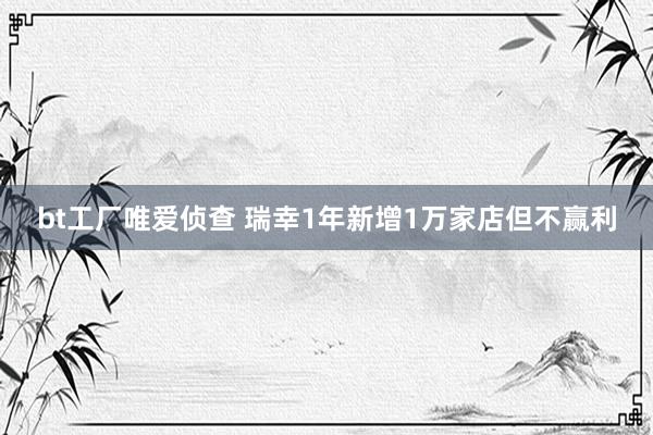 bt工厂唯爱侦查 瑞幸1年新增1万家店但不赢利
