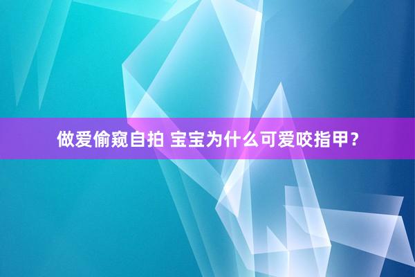 做爱偷窥自拍 宝宝为什么可爱咬指甲？