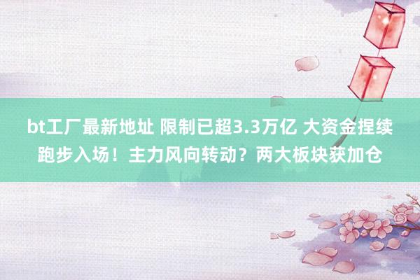 bt工厂最新地址 限制已超3.3万亿 大资金捏续跑步入场！主力风向转动？两大板块获加仓