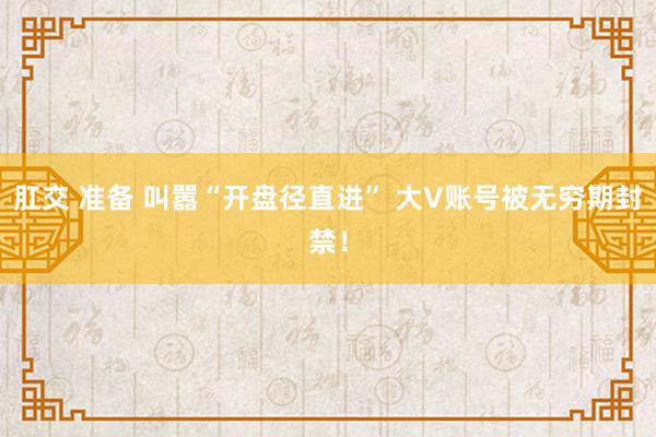 肛交 准备 叫嚣“开盘径直进” 大V账号被无穷期封禁！