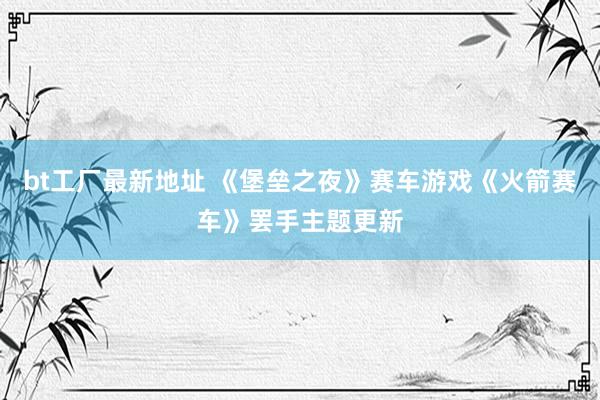 bt工厂最新地址 《堡垒之夜》赛车游戏《火箭赛车》罢手主题更新
