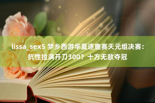 lissa_sex5 梦乡西游华夏逐鹿赛天元组决赛：抗性拉满开刀300？十方无敌夺冠
