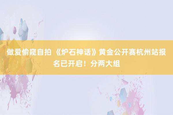 做爱偷窥自拍 《炉石神话》黄金公开赛杭州站报名已开启！分两大组