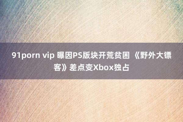 91porn vip 曝因PS版块开荒贫困 《野外大镖客》差点变Xbox独占