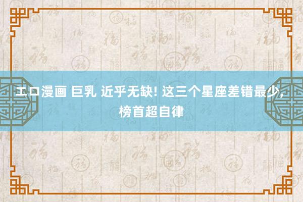 エロ漫画 巨乳 近乎无缺! 这三个星座差错最少， 榜首超自律