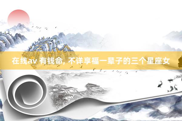 在线av 有钱命， 不详享福一辈子的三个星座女