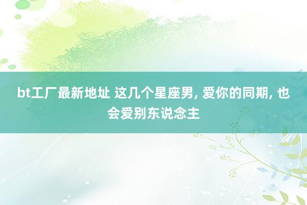 bt工厂最新地址 这几个星座男， 爱你的同期， 也会爱别东说念主