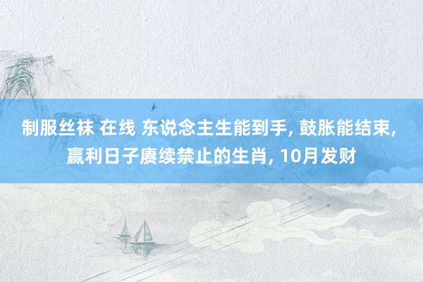 制服丝袜 在线 东说念主生能到手， 鼓胀能结束， 赢利日子赓续禁止的生肖， 10月发财