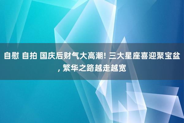自慰 自拍 国庆后财气大高潮! 三大星座喜迎聚宝盆， 繁华之路越走越宽