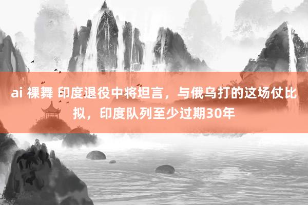 ai 裸舞 印度退役中将坦言，与俄乌打的这场仗比拟，印度队列至少过期30年