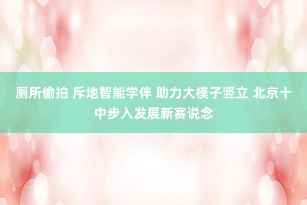 厕所偷拍 斥地智能学伴 助力大模子竖立 北京十中步入发展新赛说念