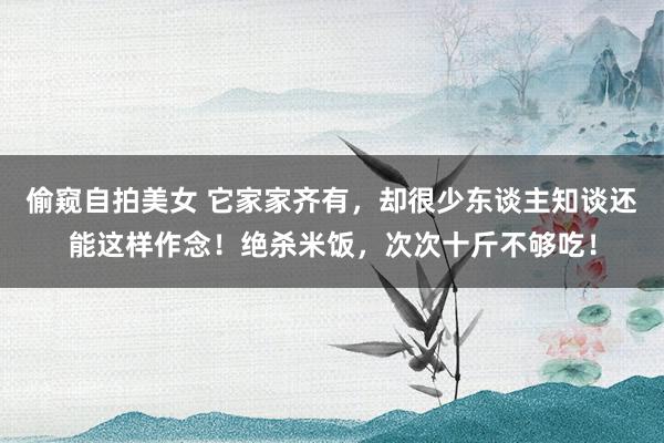 偷窥自拍美女 它家家齐有，却很少东谈主知谈还能这样作念！绝杀米饭，次次十斤不够吃！