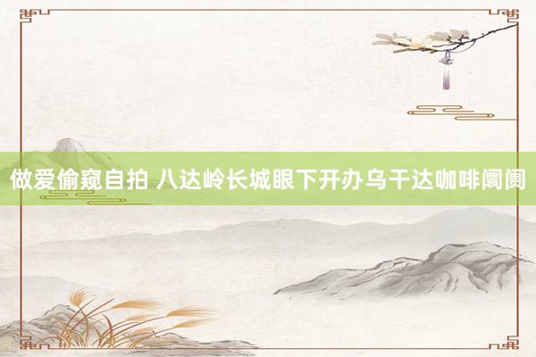 做爱偷窥自拍 八达岭长城眼下开办乌干达咖啡阛阓