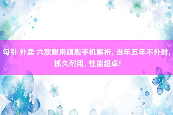 勾引 外卖 六款耐用旗舰手机解析， 当年五年不外时， 抓久耐用， 性能超卓!