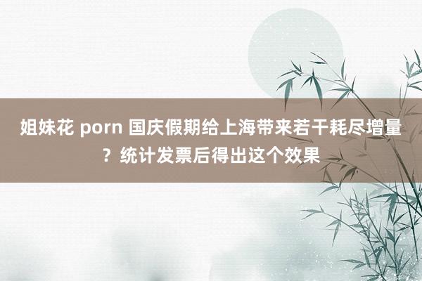 姐妹花 porn 国庆假期给上海带来若干耗尽增量？统计发票后得出这个效果