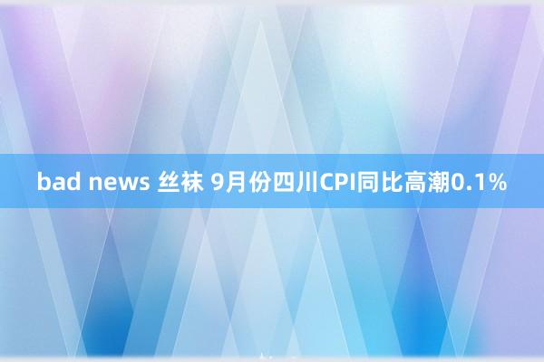 bad news 丝袜 9月份四川CPI同比高潮0.1%