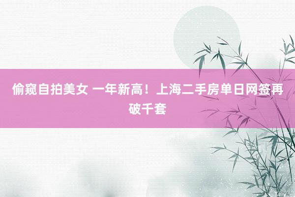 偷窥自拍美女 一年新高！上海二手房单日网签再破千套
