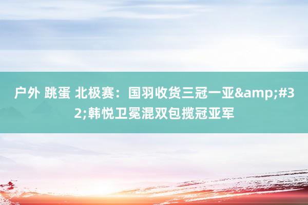 户外 跳蛋 北极赛：国羽收货三冠一亚&#32;韩悦卫冕混双包揽冠亚军