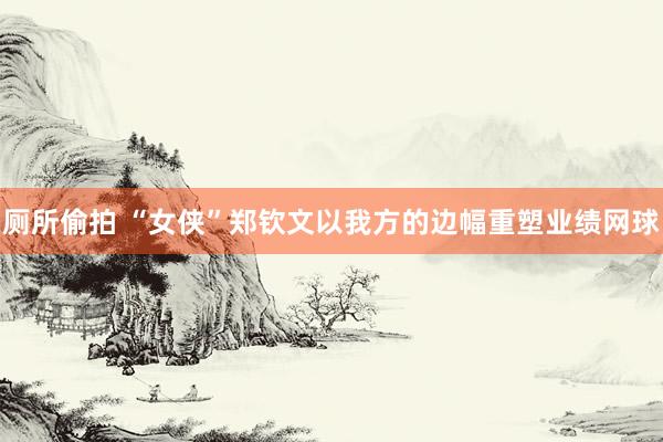 厕所偷拍 “女侠”郑钦文以我方的边幅重塑业绩网球