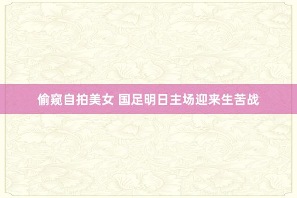 偷窥自拍美女 国足明日主场迎来生苦战