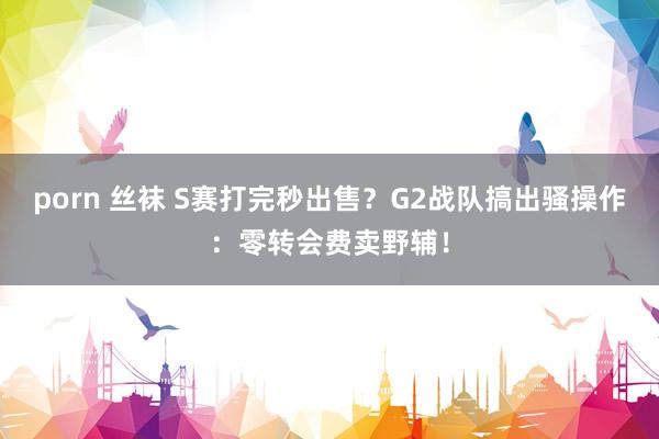 porn 丝袜 S赛打完秒出售？G2战队搞出骚操作：零转会费卖野辅！