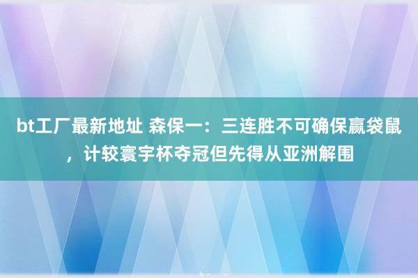 bt工厂最新地址 森保一:三连胜不可确保赢袋鼠,计较寰宇杯夺冠但先得从亚洲解围