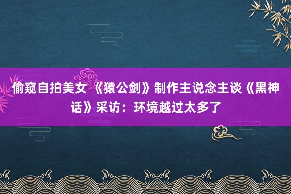 偷窥自拍美女 《猿公剑》制作主说念主谈《黑神话》采访：环境越过太多了