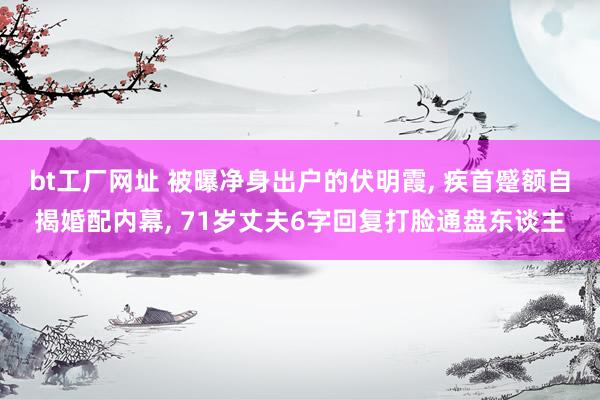 bt工厂网址 被曝净身出户的伏明霞， 疾首蹙额自揭婚配内幕， 71岁丈夫6字回复打脸通盘东谈主
