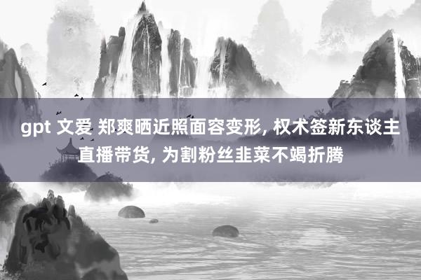 gpt 文爱 郑爽晒近照面容变形， 权术签新东谈主直播带货， 为割粉丝韭菜不竭折腾