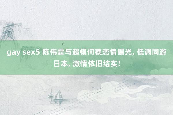 gay sex5 陈伟霆与超模何穗恋情曝光， 低调同游日本， 激情依旧结实!