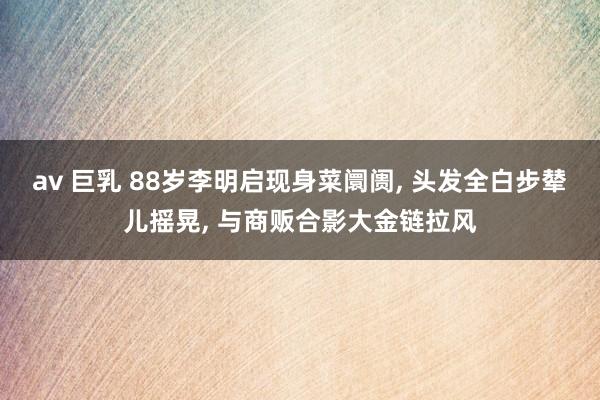 av 巨乳 88岁李明启现身菜阛阓， 头发全白步辇儿摇晃， 与商贩合影大金链拉风