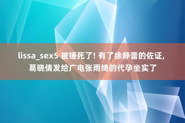 lissa_sex5 被锤死了! 有了徐静蕾的佐证， 葛晓倩发给广电张雨绮的代孕坐实了