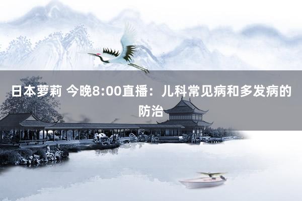 日本萝莉 今晚8:00直播：儿科常见病和多发病的防治