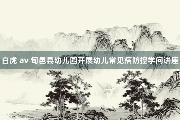 白虎 av 旬邑县幼儿园开展幼儿常见病防控学问讲座