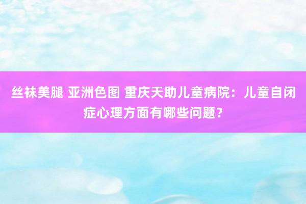 丝袜美腿 亚洲色图 重庆天助儿童病院：儿童自闭症心理方面有哪些问题？