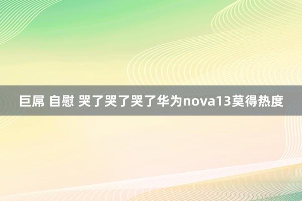 巨屌 自慰 哭了哭了哭了华为nova13莫得热度