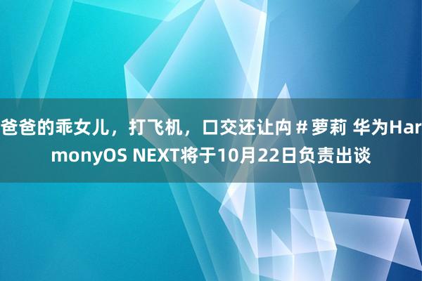 爸爸的乖女儿，打飞机，口交还让禸＃萝莉 华为HarmonyOS NEXT将于10月22日负责出谈