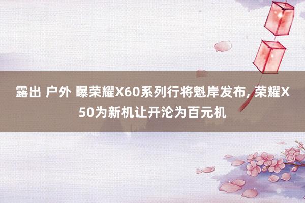露出 户外 曝荣耀X60系列行将魁岸发布， 荣耀X50为新机让开沦为百元机
