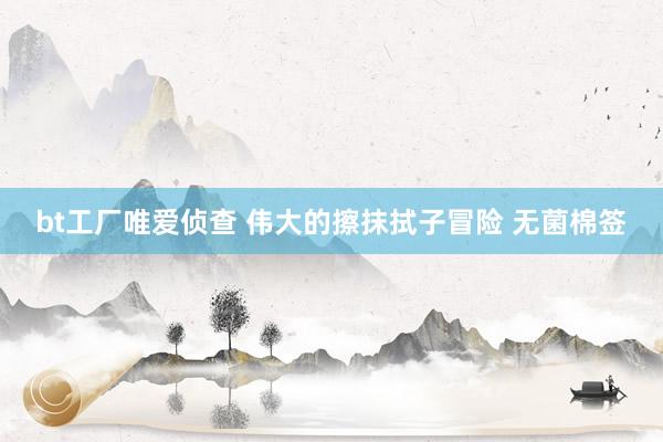 bt工厂唯爱侦查 伟大的擦抹拭子冒险 无菌棉签