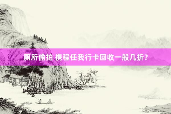 厕所偷拍 携程任我行卡回收一般几折？
